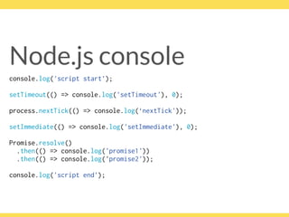 Node.js console
console.log('script start’);
setTimeout(() => console.log('setTimeout'), 0);
process.nextTick(() => console.log(‘nextTick'));
setImmediate(() => console.log('setImmediate'), 0);
Promise.resolve()
.then(() => console.log('promise1'))
.then(() => console.log('promise2'));
console.log('script end’);
 