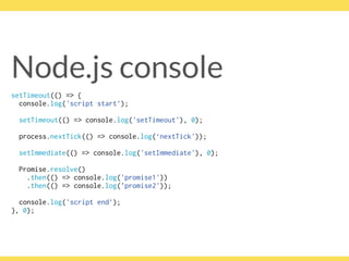 Node.js console
setTimeout(() => { 
console.log('script start’);
setTimeout(() => console.log('setTimeout'), 0);
process.nextTick(() => console.log(‘nextTick'));
setImmediate(() => console.log('setImmediate'), 0);
Promise.resolve()
.then(() => console.log('promise1'))
.then(() => console.log('promise2'));
console.log('script end’); 
}, 0);
 