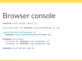 Browser console
console.log('script start');
setTimeout(() => console.log('setTimeout'), 0);
requestAnimationFrame(() =>
console.log('requestAnimationFrame'));
Promise.resolve()
.then(() => console.log('promise1'))
.then(() => console.log('promise2'));
console.log('script end');
 