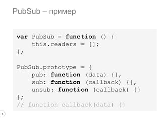 5
var PubSub = function () {
this.readers = [];
};
PubSub.prototype = {
pub: function (data) {},
sub: function (callback) {},
unsub: function (callback) {}
};
// function callback(data) {}
PubSub – пример
 