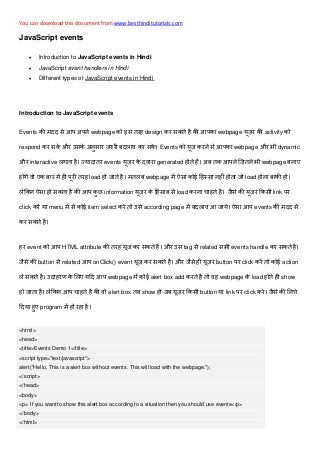 You can download this document from www.besthinditutorials.com
JavaScript events
 Introduction to JavaScript events in Hindi
 JavaScript event handlers in Hindi
 Different types of JavaScript events in Hindi
Introduction to JavaScript events
Events मदद आप प webpage इ तरह design र त ह आप webpage र activity
respond र और उ र र द र Events र आप webpage और dynamic
और interactive त ह द तर events र र generated ह त ह त आप त webpage
ह र म ह पर तरह load ह त ह मत webpage म ई ह ह ह त load ह ह
ह त ह आप information र ह load र हत ह र link पर
click र menu म ई item select र त उ according page म द आ आप events मदद
र त ह
हर event आप HTML attribute तरह र त ह और उ tag related events handle र त ह
button related आप onClick() event र त ह और ह र button पर click र त ई action
त ह उद हर द आप webpage म ई alert box add रत ह त ह webpage load ह त ह show
ह त ह आप हत ह alert box त show ह र button link पर click र
द ह program म ह रह ह
<html>
<head>
<title>Events Demo 1</title>
<script type="text/javascript">
alert("Hello, This is a alert box without events. This will load with the webpage.");
</script>
</head>
<body>
<p> If you want to show this alert box according to a situation then you should use events</p>
</body>
</html>
 