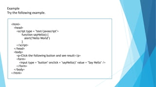 Example
Try the following example.
<html>
<head>
<script type = "text/javascript">
function sayHello() {
alert("Hello World")
}
</script>
</head>
<body>
<p>Click the following button and see result</p>
<form>
<input type = "button" onclick = "sayHello()" value = "Say Hello" />
</form>
</body>
</html>
 