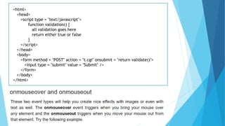 <html>
<head>
<script type = "text/javascript">
function validation() {
all validation goes here
return either true or false
}
</script>
</head>
<body>
<form method = "POST" action = "t.cgi" onsubmit = "return validate()">
<input type = "submit" value = "Submit" />
</form>
</body>
</html>
 