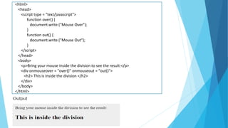 <html>
<head>
<script type = "text/javascript">
function over() {
document.write ("Mouse Over");
}
function out() {
document.write ("Mouse Out");
}
</script>
</head>
<body>
<p>Bring your mouse inside the division to see the result:</p>
<div onmouseover = "over()" onmouseout = "out()">
<h2> This is inside the division </h2>
</div>
</body>
</html>
 