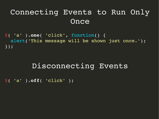 Connecting Events to Run Only 
Once 
$( 'a' ).one( 'click', function() { 
alert('This message will be shown just once.'); 
}); 
Disconnecting Events 
$( 'a' ).off( 'click' ); 
 