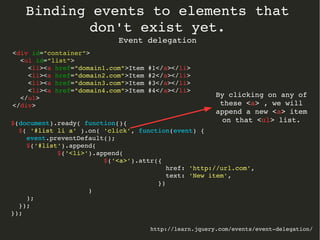 Binding events to elements that 
don't exist yet. 
Event delegation 
http://learn.jquery.com/events/event­delegation/ 
<div id="container"> 
<ul id="list"> 
$(document).ready( function(){ 
$( '#list li a' ).on( 'click', function(event) { 
event.preventDefault(); 
$('#list').append( 
$('<li>').append( 
$('<a>').attr({ 
href: 'http://url.com', 
text: 'New item', 
}) 
) 
); 
}); 
}); 
<li><a href="domain1.com">Item #1</a></li> 
<li><a href="domain2.com">Item #2</a></li> 
<li><a href="domain3.com">Item #3</a></li> 
<li><a href="domain4.com">Item #4</a></li> 
</ul> 
</div> 
By clicking on any of 
these <a> , we will 
append a new <a> item 
on that <ul> list. 
 