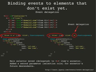 Binding events to elements that 
don't exist yet. 
Event delegation 
http://learn.jquery.com/events/event­delegation/ 
$( '#list li a' ).on( 'click', function(event) 
{ 
event.preventDefault(); 
$('#list').append( 
$('<li>').append( 
$('<a>').attr({ 
href: 'url.com', 
text: 'New item', 
}) 
) 
); 
}); 
<div id="container"> 
<ul id="list"> 
<li><a href="domain1.com">Item #1</a></li> 
<li><a href="domain2.com">Item #2</a></li> 
<li><a href="domain3.com">Item #3</a></li> 
<li><a href="domain4.com">Item #4</a></li> 
</ul> 
</div> 
$( '#list' ).on( 'click', 'a' ,function(event) 
{ 
event.preventDefault(); 
$('#list').append( 
$('<li>').append( 
$('<a>').attr({ 
href: 'url.com', 
text: 'New item', 
}) 
) 
); 
}); 
Event delegation 
Main selector moved (delegated) to <a> item's ancestor. 
Added a second parameter (selection rule) for ancestor's 
future descendants. 
 
