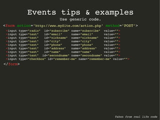 Events tips & examples 
Use generic code. 
<form action='http://www.mySite.com/action.php' method='POST'> 
<input type="radio" id="subscribe" name="subscribe" value=""> 
<input type="text" id="email" name="email" value=""> 
<input type="text" id="nickname" name="nickname" value=""> 
<input type="text" id="city" name="city" value=""> 
<input type="text" id="phone" name="phone" value=""> 
<input type="text" id="address" name="address" value=""> 
<input type="text" id="name" name="name" value=""> 
<input type="text" id="secondname" name="secondname" value=""> 
<input type="checkbox" id="remember­me" 
name="remember­me" 
value=""> 
</form> 
Taken from real life code 
 