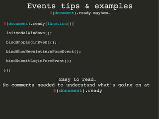 Events tips & examples 
$(document).ready mayhem. 
$(document).ready(function(){ 
initModalWindows(); 
bindShopLoginEvent(); 
bindShowNewslettersFormEvent(); 
bindSubmitLoginFormEvent(); 
}); 
Easy to read. 
No comments needed to understand what's going on at 
$(document).ready 
 