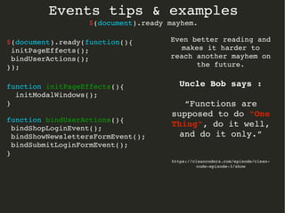 Events tips & examples 
$(document).ready mayhem. 
$(document).ready(function(){ 
initPageEffects(); 
bindUserActions(); 
}); 
function initPageEffects(){ 
initModalWindows(); 
} 
function bindUserActions(){ 
bindShopLoginEvent(); 
bindShowNewslettersFormEvent(); 
bindSubmitLoginFormEvent(); 
} 
Even better reading and 
makes it harder to 
reach another mayhem on 
the future. 
Uncle Bob says : 
“Functions are 
supposed to do "One 
Thing", do it well, 
and do it only.” 
https://cleancoders.com/episode/clean­code­episode­3/ 
show 
 
