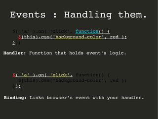 Events : Handling them. 
$( 'a' ).on( 'click', function() { 
$(this).css('background­color', 
red ); 
}); 
Handler: Function that holds event's logic. 
$( 'a' ).on( 'click', function() { 
$(this).css('background­color', 
red ); 
}); 
Binding: Links browser's event with your handler. 
 