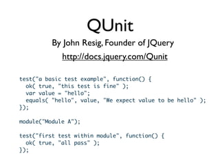 QUnit
          By John Resig, Founder of JQuery
             http://docs.jquery.com/Qunit

test("a basic test example", function() {
  ok( true, "this test is fine" );
  var value = "hello";
  equals( "hello", value, "We expect value to be hello" );
});

module("Module A");

test("first test within module", function() {
  ok( true, "all pass" );
});
 