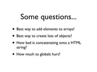 Some questions...
• Best way to add elements to arrays?
• Best way to create lots of objects?
• How bad is concatenating onto a HTML
  string?
• How much to globals hurt?
 