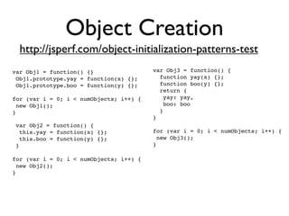 Object Creation
  http://jsperf.com/object-initialization-patterns-test
var Obj1 = function() {}                 var Obj3 = function() {
 Obj1.prototype.yay = function(x) {};      function yay(x) {};
 Obj1.prototype.boo = function(y) {};      function boo(y) {};
                                           return {
for (var i = 0; i < numObjects; i++) {      yay: yay,
 new Obj1();                                boo: boo
}                                          }
                                         }
 var Obj2 = function() {
  this.yay = function(x) {};             for (var i = 0; i < numObjects; i++) {
  this.boo = function(y) {};              new Obj3();
 }                                       }

for (var i = 0; i < numObjects; i++) {
 new Obj2();
}
 