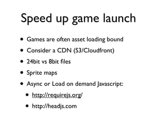 Speed up game launch
• Games are often asset loading bound
• Consider a CDN (S3/Cloudfront)
• 24bit vs 8bit ﬁles
• Sprite maps
• Async or Load on demand Javascript:
 • http://requirejs.org/
 • http://headjs.com
 