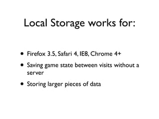 Local Storage works for:

• Firefox 3.5, Safari 4, IE8, Chrome 4+
• Saving game state between visits without a
  server
• Storing larger pieces of data
 