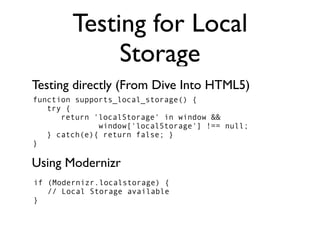Testing for Local
             Storage
Testing directly (From Dive Into HTML5)
function supports_local_storage() {
   try {
      return 'localStorage' in window &&
              window['localStorage'] !== null;
   } catch(e){ return false; }
}

Using Modernizr
if (Modernizr.localstorage) {
   // Local Storage available
}
 