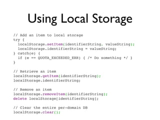 Using Local Storage
// Add an item to local storage
try {
  localStorage.setItem(identifierString, valueString);
  localStorage.identifierString = valueString;
} catch(e) {
  if (e == QUOTA_EXCEEDED_ERR) { /* Do something */ }
}

// Retrieve an item
localStorage.getItem(identifierString);
localStorage.identifierString;

// Remove an item
localStorage.removeItem(identifierString);
delete localStorage[identifierString];

// Clear the entire per-domain DB
localStorage.clear();
 