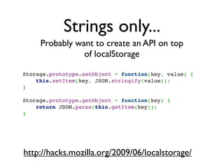 Strings only...
     Probably want to create an API on top
                of localStorage

Storage.prototype.setObject = function(key, value) {
    this.setItem(key, JSON.stringify(value));
}
 
Storage.prototype.getObject = function(key) {
    return JSON.parse(this.getItem(key));
}




http://hacks.mozilla.org/2009/06/localstorage/
 