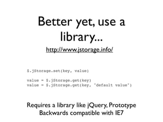 Better yet, use a
        library...
        http://www.jstorage.info/


$.jStorage.set(key, value)

value = $.jStorage.get(key)
value = $.jStorage.get(key, "default value")




Requires a library like jQuery, Prototype
    Backwards compatible with IE7
 