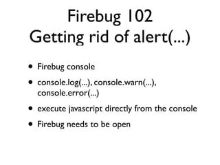 Firebug 102
Getting rid of alert(...)
• Firebug console
• console.log(...), console.warn(...),
  console.error(...)
• execute javascript directly from the console
• Firebug needs to be open
 