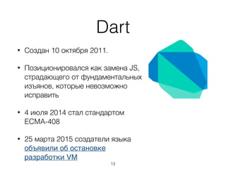 Dart
• Создан 10 октября 2011.
• Позиционировался как замена JS,
страдающего от фундаментальных
изъянов, которые невозможно
исправить
• 4 июля 2014 стал стандартом
ECMA-408
• 25 марта 2015 создатели языка
объявили об остановке
разработки VM
13
 