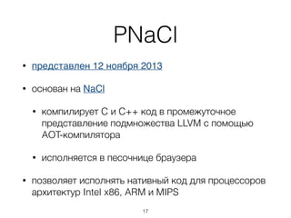 PNaCl
• представлен 12 ноября 2013
• основан на NaCl
• компилирует C и C++ код в промежуточное
представление подмножества LLVM с помощью
AOT-компилятора
• исполняется в песочнице браузера
• позволяет исполнять нативный код для процессоров
архитектур Intel x86, ARM и MIPS
17
 