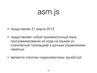 asm.js
• представлен 21 марта 2013
• представляет собой промежуточный язык
программирования из кода на языках со
статической типизацией и ручным управлением
памятью
• является строгим подмножеством JavaScript
18
 