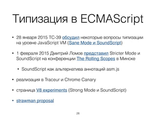 Типизация в ECMAScript
• 28 января 2015 TC-39 обсудил некоторые вопросы типизации
на уровне JavaScript VM (Sane Mode и SoundScript)
• 1 февраля 2015 Дмитрий Ломов представил Stricter Mode и
SoundScript на конференции The Rolling Scopes в Минске
• SoundScript как альтернатива аннотаций asm.js
• реализация в Traceur и Chrome Canary
• страница V8 experiments (Strong Mode и SoundScript)
• strawman proposal
28
 