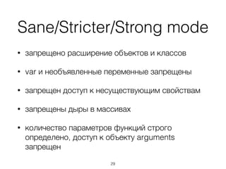 Sane/Stricter/Strong mode
• запрещено расширение объектов и классов
• var и необъявленные переменные запрещены
• запрещен доступ к несуществующим свойствам
• запрещены дыры в массивах
• количество параметров функций строго
определено, доступ к объекту arguments
запрещен
29
 