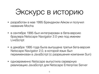 Экскурс в историю
• разработан в мае 1995 Бренданом Айком и получил
название Mocha
• в сентябре 1995 был интегрирован в бета-версию
браузера Netscape Navigator 2.0 уже под именем
LiveScript
• в декабре 1995 года была выпущена третья бета-версия
Netscape Navigator 2.0, в которой язык был
переименован в JavaScript (с разрешения компании Sun)
• одновременно Netscape выпустила серверную
реализацию JavaScript для Netscape Enterprise Server
5
 