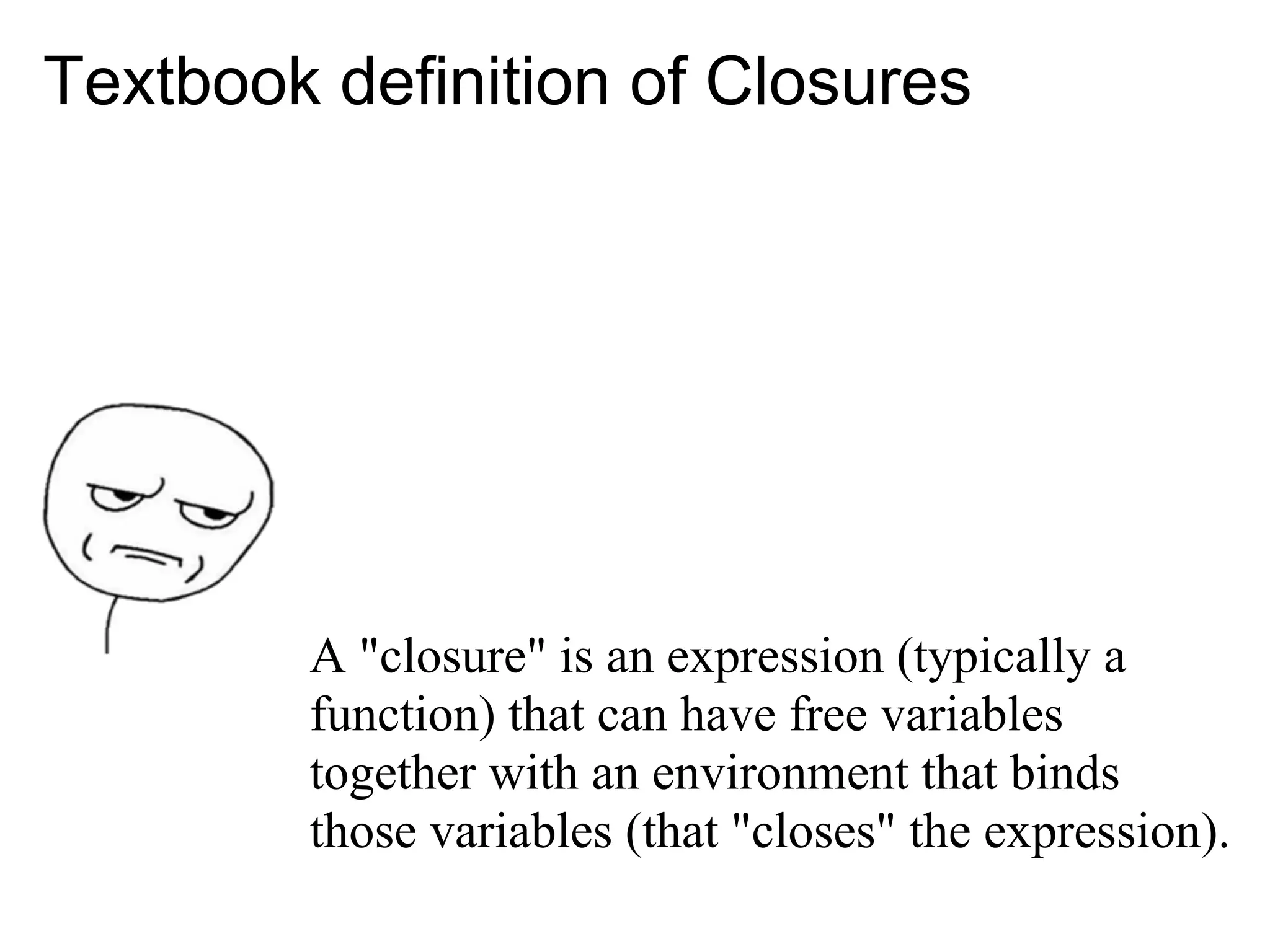 Textbook definition of Closures




        A "closure" is an expression (typically a
        function) that can have free variables
        together with an environment that binds
        those variables (that "closes" the expression).
 