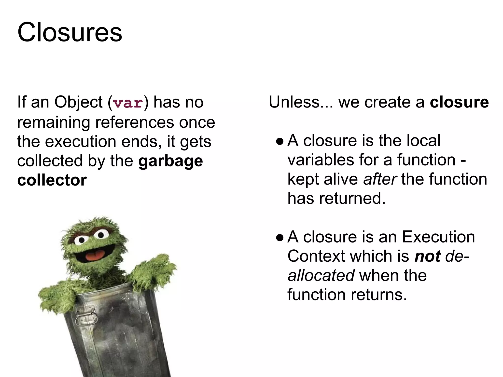 Closures

If an Object (var) has no     Unless... we create a closure
remaining references once
the execution ends, it gets   ● A closure is the local
collected by the garbage        variables for a function -
collector                       kept alive after the function
                                has returned.

                              ● A closure is an Execution
                                Context which is not de-
                                allocated when the
                                function returns.
 