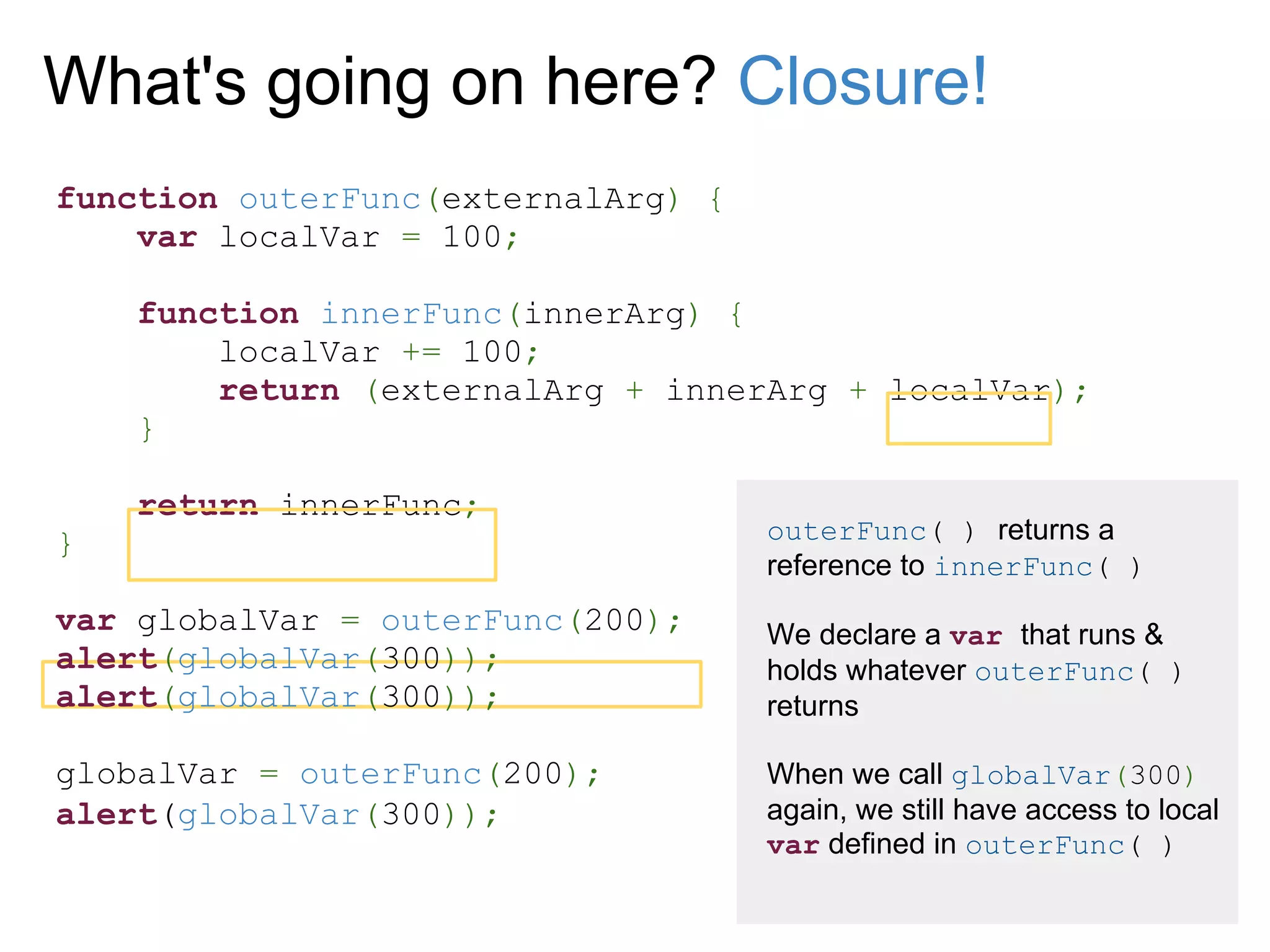 What's going on here? Closure!
function outerFunc(externalArg) {
    var localVar = 100;

    function innerFunc(innerArg) {
        localVar += 100;
        return (externalArg + innerArg + localVar);
    }

    return innerFunc;
}                                   outerFunc( ) returns a
                                    reference to innerFunc( )
var globalVar = outerFunc(200);     We declare a var that runs &
alert(globalVar(300));              holds whatever outerFunc( )
alert(globalVar(300));              returns

globalVar = outerFunc(200);         When we call globalVar(300)
alert(globalVar(300));              again, we still have access to local
                                    var defined in outerFunc( )
 