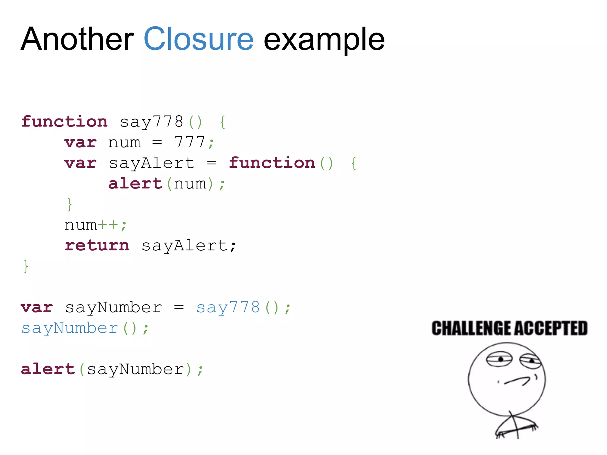 Another Closure example

function say778() {
    var num = 777;
    var sayAlert = function() {
        alert(num);
    }
    num++;
    return sayAlert;
}

var sayNumber = say778();
sayNumber();

alert(sayNumber);
 