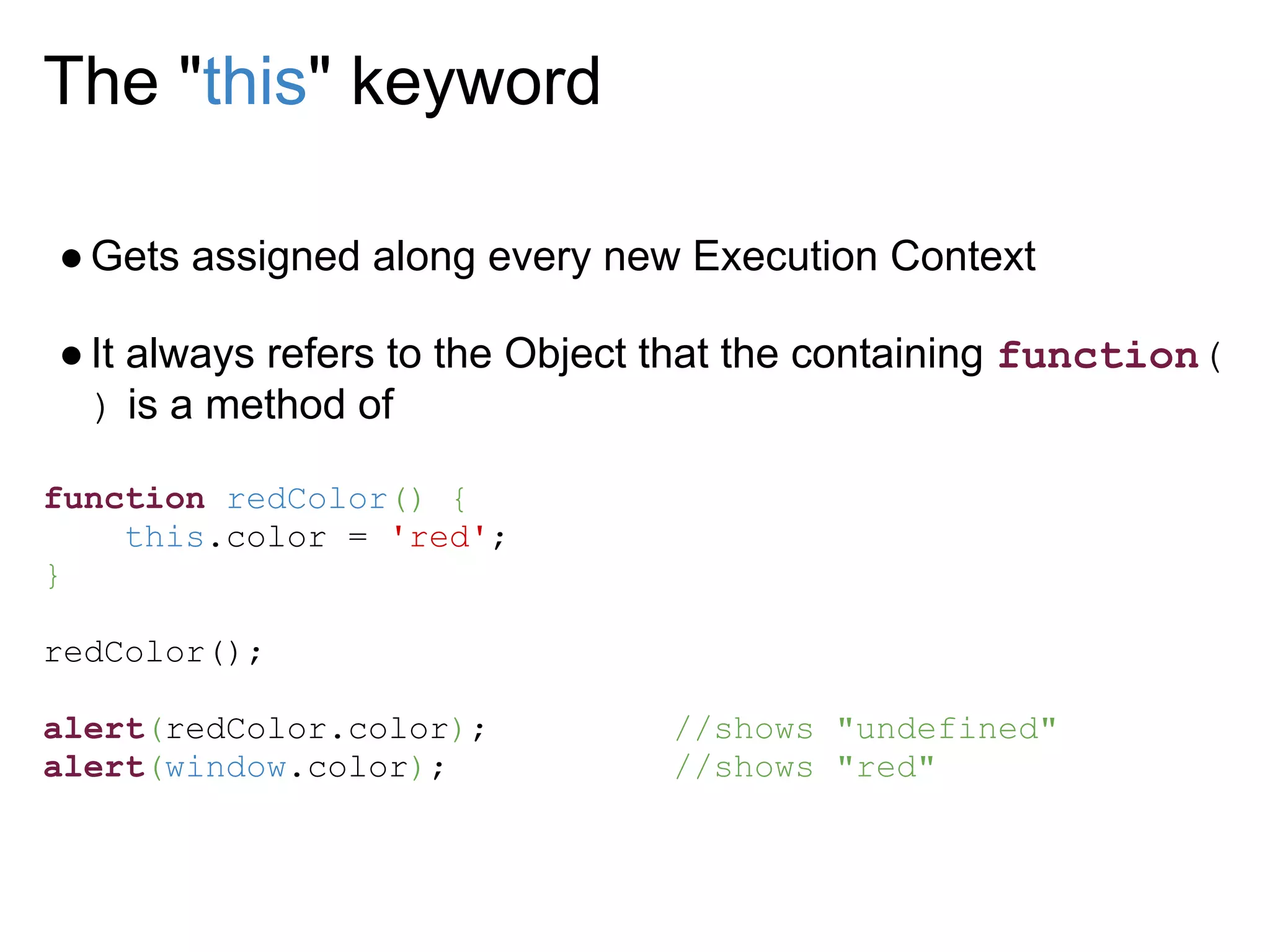 The "this" keyword

● Gets assigned along every new Execution Context

● It always refers to the Object that the containing function(
  ) is a method of

function redColor() {
    this.color = 'red';
}

redColor();

alert(redColor.color);          //shows "undefined"
alert(window.color);            //shows "red"
 