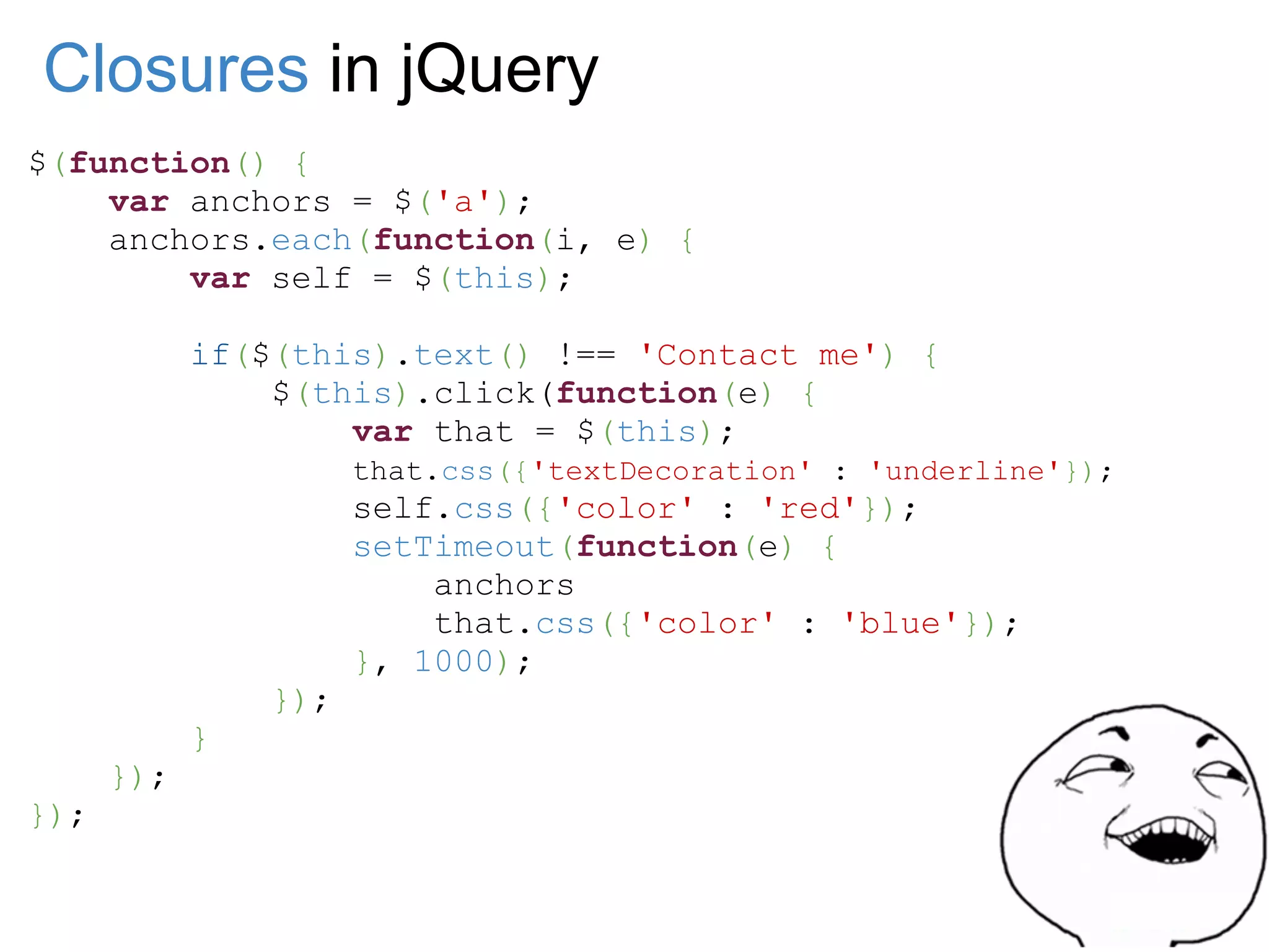 Closures in jQuery
$(function() {
    var anchors = $('a');
    anchors.each(function(i, e) {
        var self = $(this);

            if($(this).text() !== 'Contact me') {
                $(this).click(function(e) {
                    var that = $(this);
                      that.css({'textDecoration' : 'underline'});
                      self.css({'color' : 'red'});
                      setTimeout(function(e) {
                          anchors
                          that.css({'color' : 'blue'});
                      }, 1000);
                });
            }
      });
});
 
