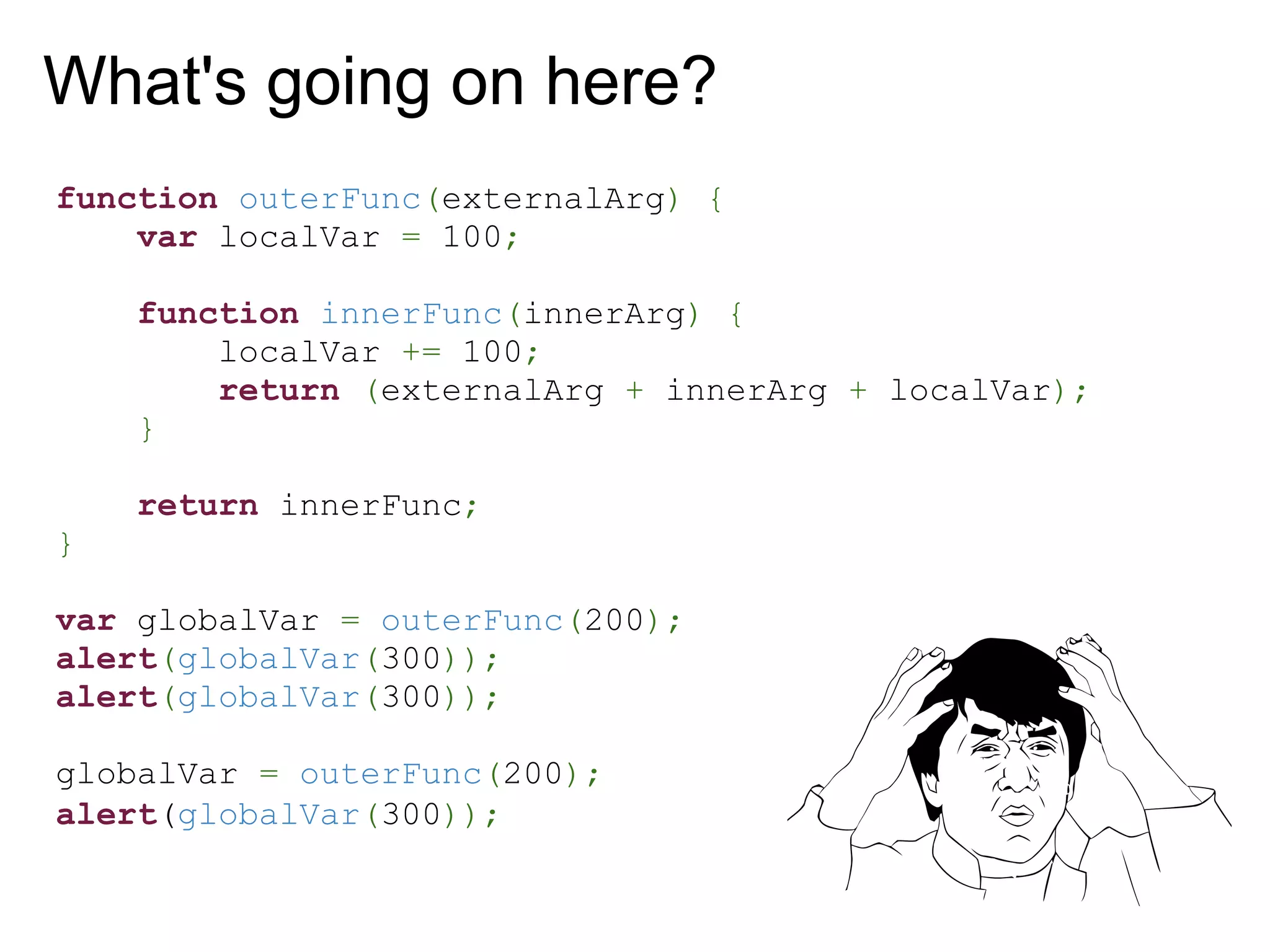 What's going on here?
function outerFunc(externalArg) {
    var localVar = 100;

    function innerFunc(innerArg) {
        localVar += 100;
        return (externalArg + innerArg + localVar);
    }

    return innerFunc;
}

var globalVar = outerFunc(200);
alert(globalVar(300));
alert(globalVar(300));

globalVar = outerFunc(200);
alert(globalVar(300));
 