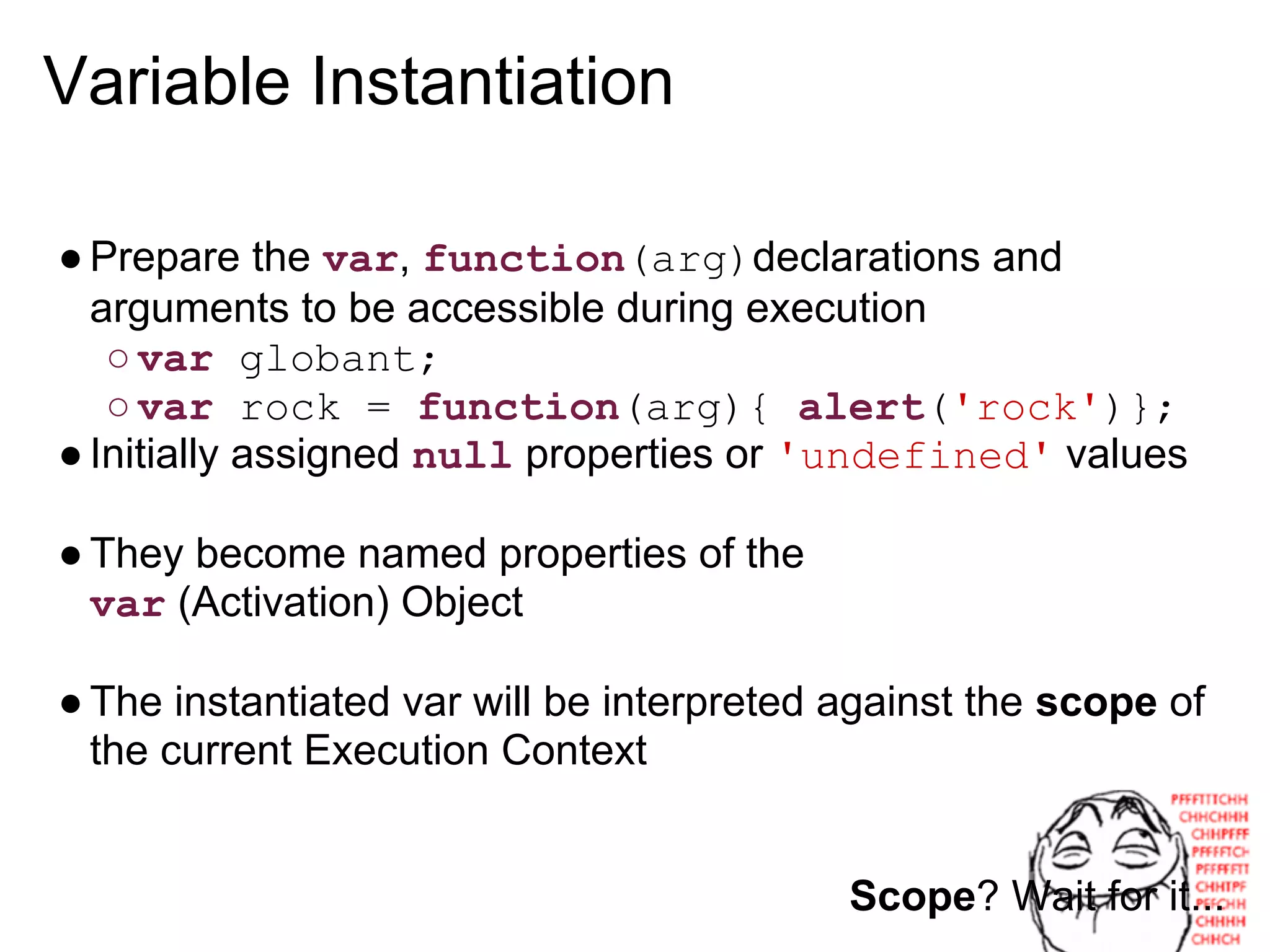 Variable Instantiation

● Prepare the var, function(arg)declarations and
  arguments to be accessible during execution
   ○ var globant;
   ○ var rock = function(arg){ alert('rock')};
● Initially assigned null properties or 'undefined' values

● They become named properties of the
  var (Activation) Object

● The instantiated var will be interpreted against the scope of
  the current Execution Context


                                           Scope? Wait for it...
 