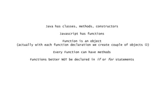 Java has classes, methods, constructors
Javascript has functions
Function is an object
(actually with each function declaration we create couple of objects )
Every Function can have methods
Functions better NOT be declared in if or for statements
 