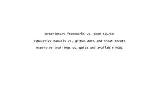proprietary frameworks vs. open source
exhaustive manuals vs. github docs and cheat sheets
expensive trainings vs. quick and available MOOC
 