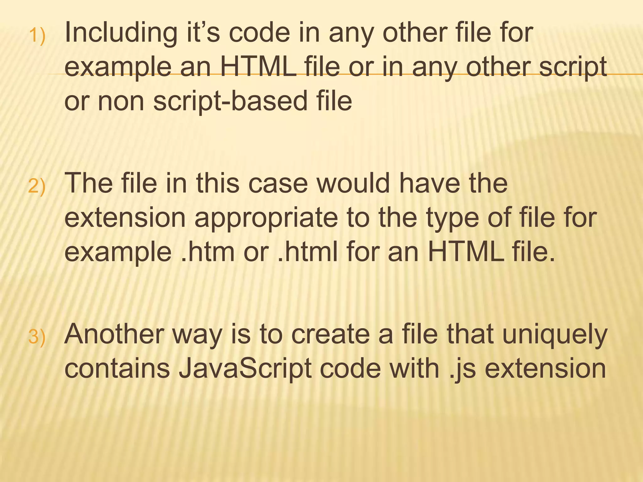 1) Including it’s code in any other file for
example an HTML file or in any other script
or non script-based file
2) The file in this case would have the
extension appropriate to the type of file for
example .htm or .html for an HTML file.
3) Another way is to create a file that uniquely
contains JavaScript code with .js extension
 