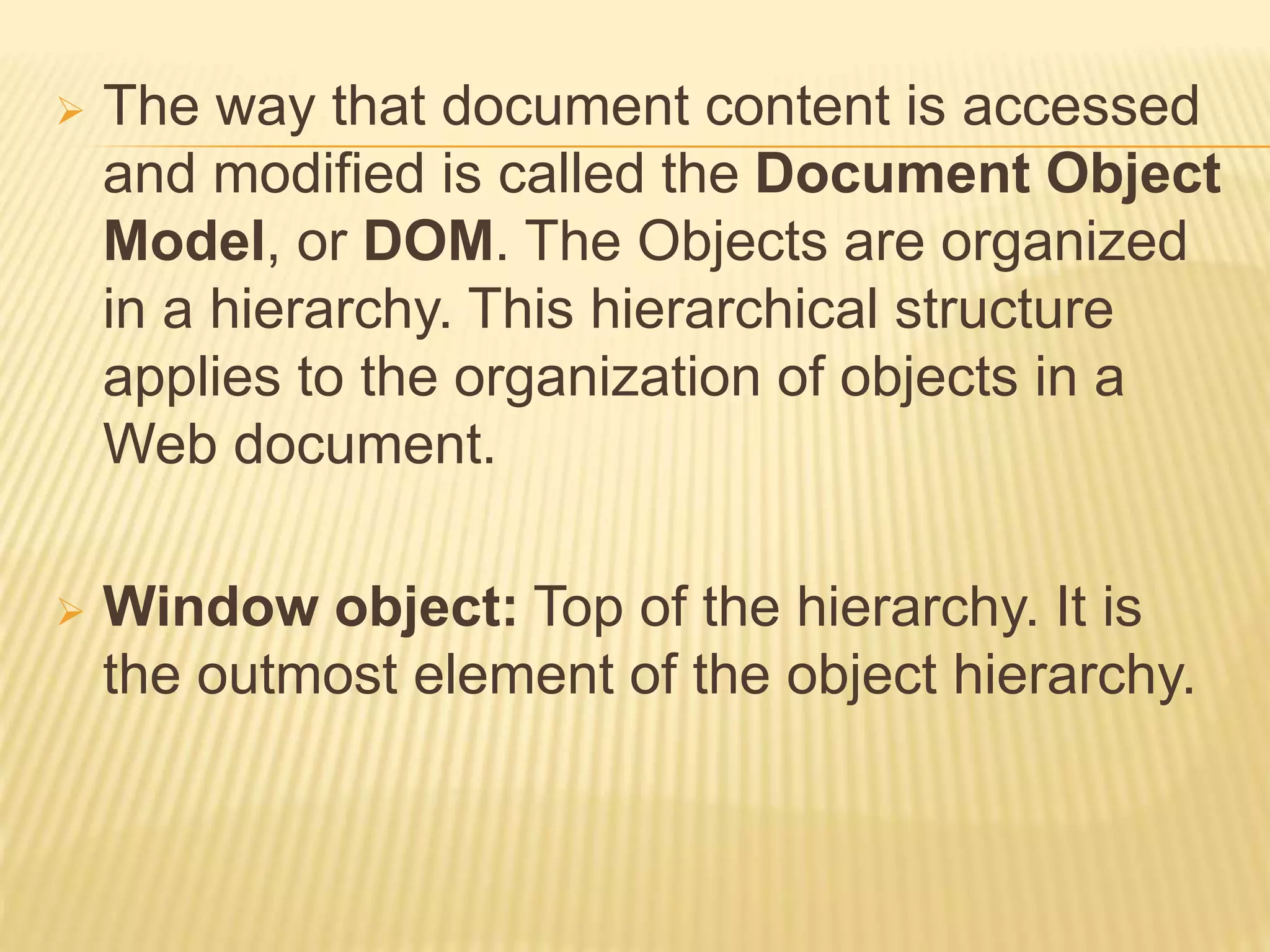  The way that document content is accessed
and modified is called the Document Object
Model, or DOM. The Objects are organized
in a hierarchy. This hierarchical structure
applies to the organization of objects in a
Web document.
 Window object: Top of the hierarchy. It is
the outmost element of the object hierarchy.
 