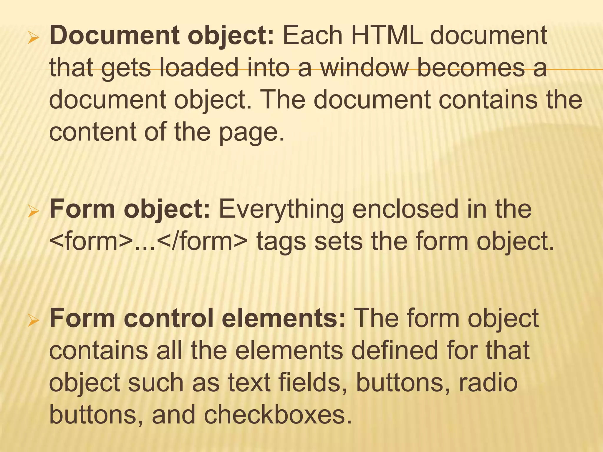  Document object: Each HTML document
that gets loaded into a window becomes a
document object. The document contains the
content of the page.
 Form object: Everything enclosed in the
<form>...</form> tags sets the form object.
 Form control elements: The form object
contains all the elements defined for that
object such as text fields, buttons, radio
buttons, and checkboxes.
 