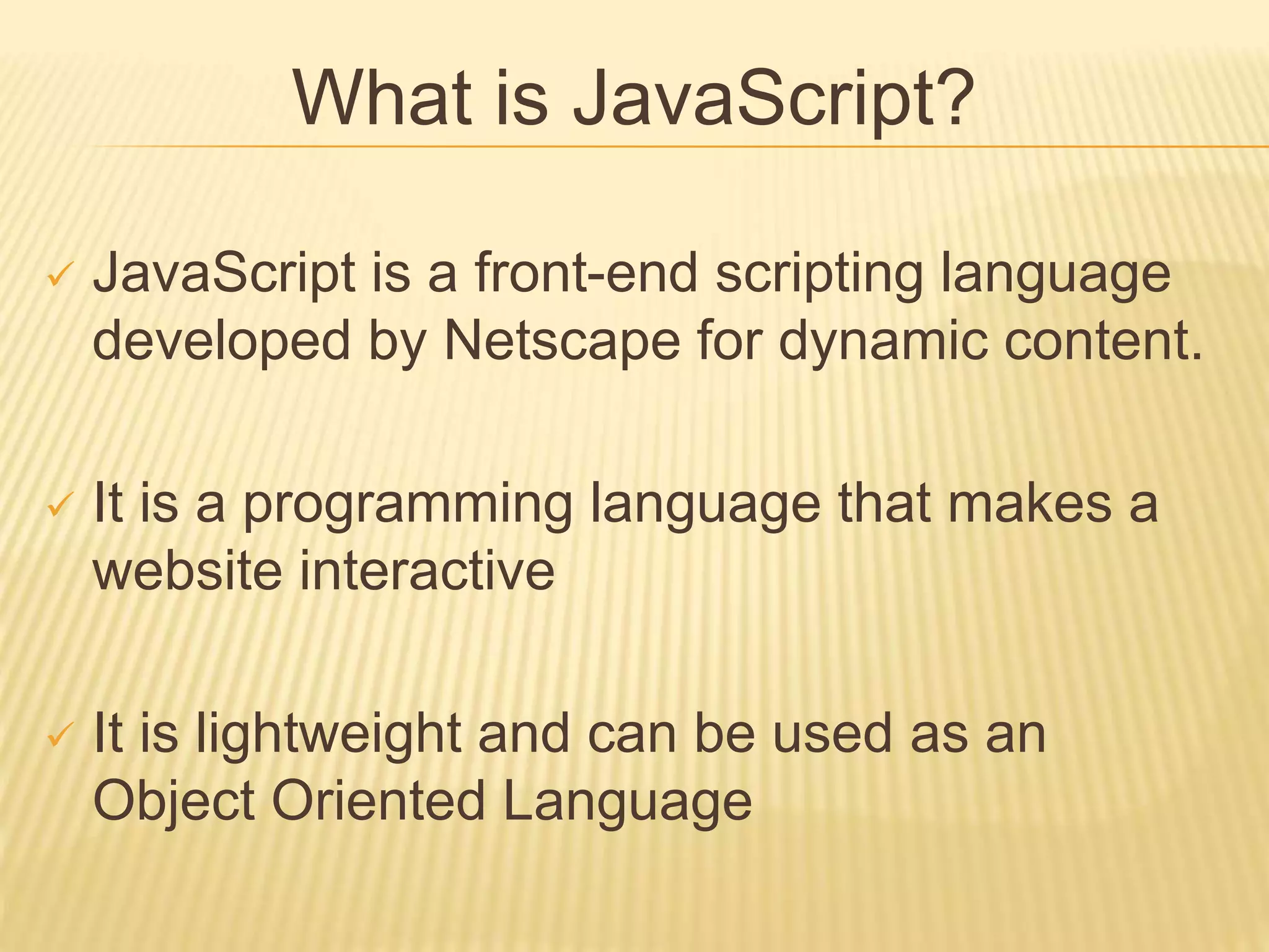What is JavaScript?
 JavaScript is a front-end scripting language
developed by Netscape for dynamic content.
 It is a programming language that makes a
website interactive
 It is lightweight and can be used as an
Object Oriented Language
 