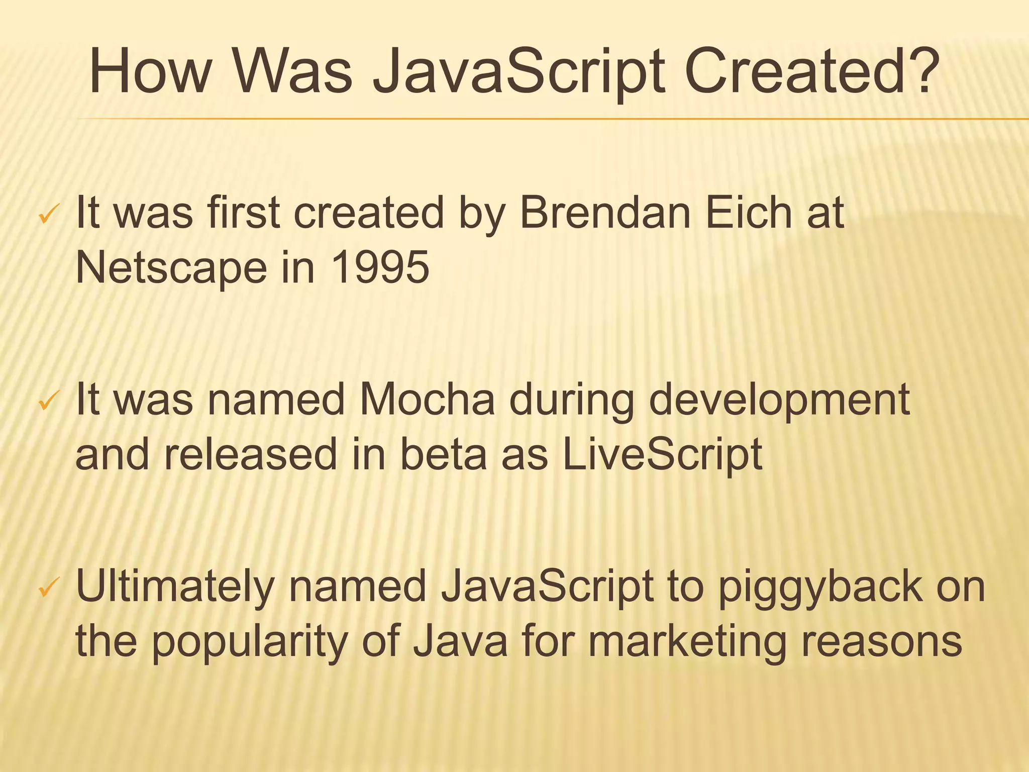 How Was JavaScript Created?
 It was first created by Brendan Eich at
Netscape in 1995
 It was named Mocha during development
and released in beta as LiveScript
 Ultimately named JavaScript to piggyback on
the popularity of Java for marketing reasons
 