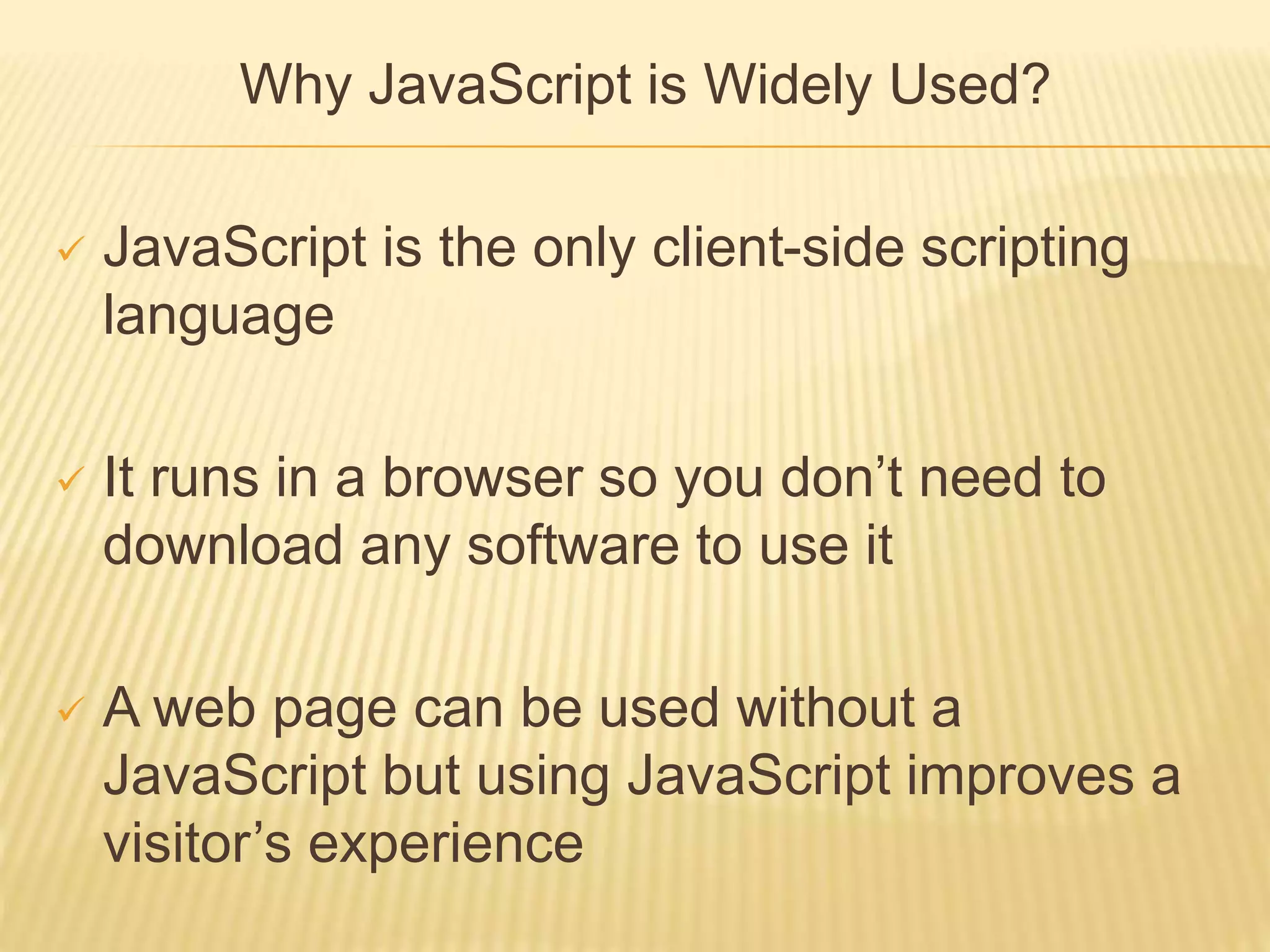 Why JavaScript is Widely Used?
 JavaScript is the only client-side scripting
language
 It runs in a browser so you don’t need to
download any software to use it
 A web page can be used without a
JavaScript but using JavaScript improves a
visitor’s experience
 