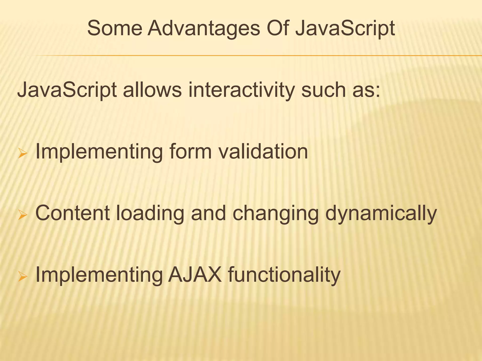 Some Advantages Of JavaScript
JavaScript allows interactivity such as:
 Implementing form validation
 Content loading and changing dynamically
 Implementing AJAX functionality
 