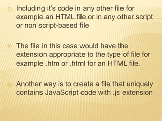 1) Including it’s code in any other file for
example an HTML file or in any other script
or non script-based file
2) The file in this case would have the
extension appropriate to the type of file for
example .htm or .html for an HTML file.
3) Another way is to create a file that uniquely
contains JavaScript code with .js extension
 