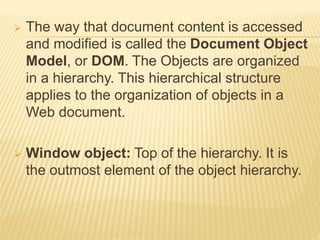  The way that document content is accessed
and modified is called the Document Object
Model, or DOM. The Objects are organized
in a hierarchy. This hierarchical structure
applies to the organization of objects in a
Web document.
 Window object: Top of the hierarchy. It is
the outmost element of the object hierarchy.
 